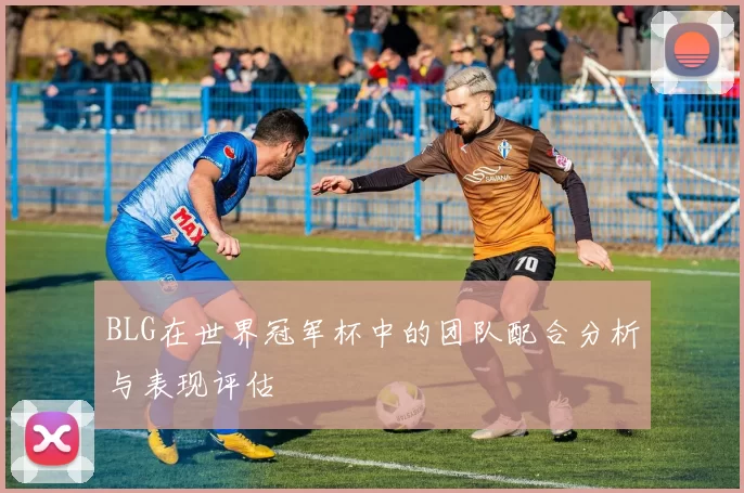 BLG在世界冠军杯中的团队配合分析与表现评估