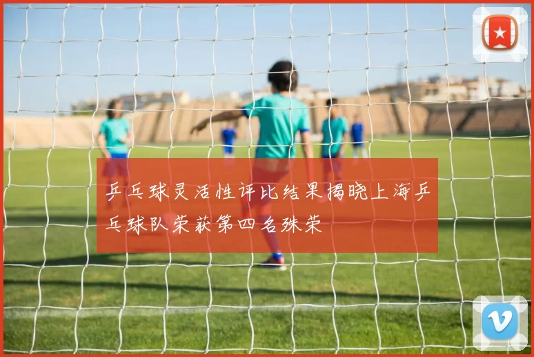 乒乓球灵活性评比结果揭晓上海乒乓球队荣获第四名殊荣