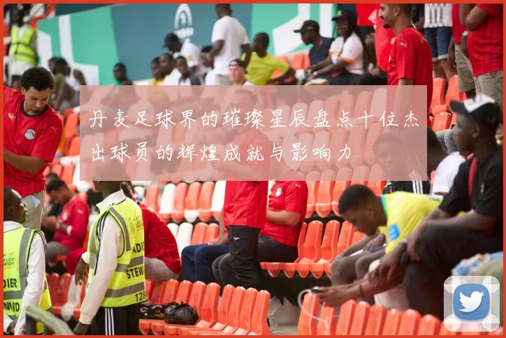 丹麦足球界的璀璨星辰盘点十位杰出球员的辉煌成就与影响力