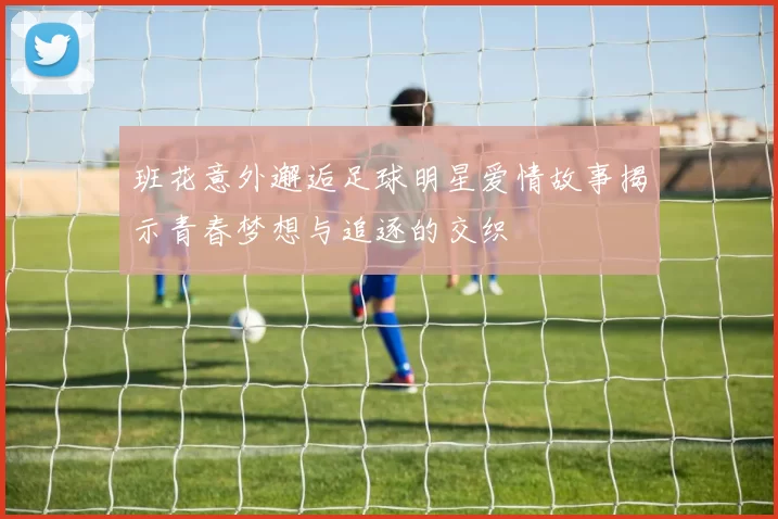 班花意外邂逅足球明星爱情故事揭示青春梦想与追逐的交织