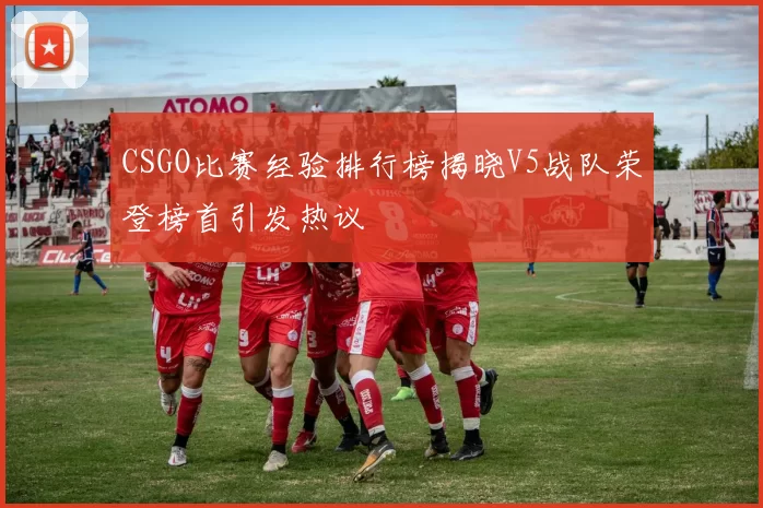 CSGO比赛经验排行榜揭晓V5战队荣登榜首引发热议