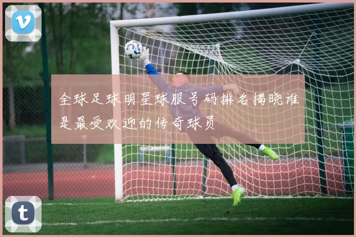 全球足球明星球服号码排名揭晓谁是最受欢迎的传奇球员