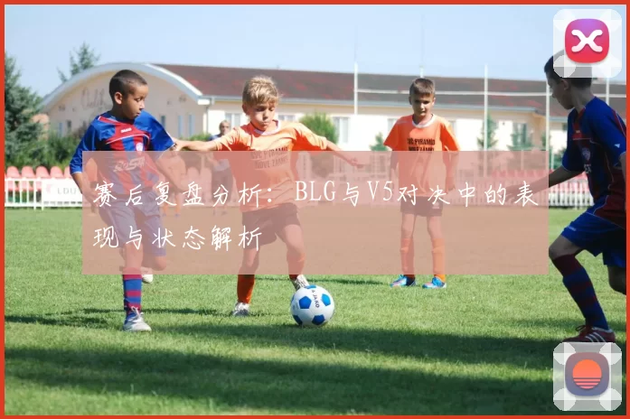 赛后复盘分析：BLG与V5对决中的表现与状态解析