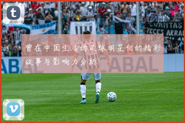 曾在中国生活的足球明星们的精彩故事与影响力分析
