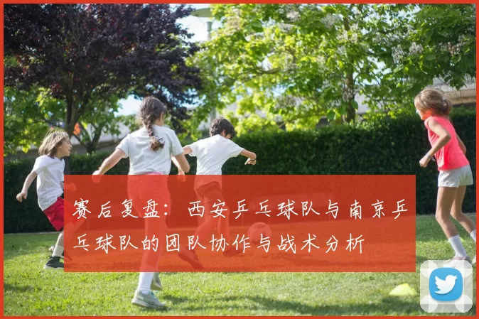 赛后复盘：西安乒乓球队与南京乒乓球队的团队协作与战术分析