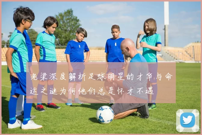 老梁深度解析足球明星的才华与命运之谜为何他们总是怀才不遇