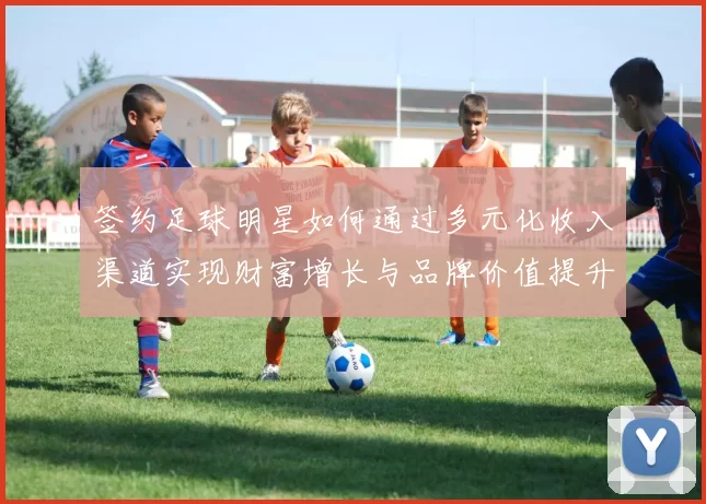 签约足球明星如何通过多元化收入渠道实现财富增长与品牌价值提升
