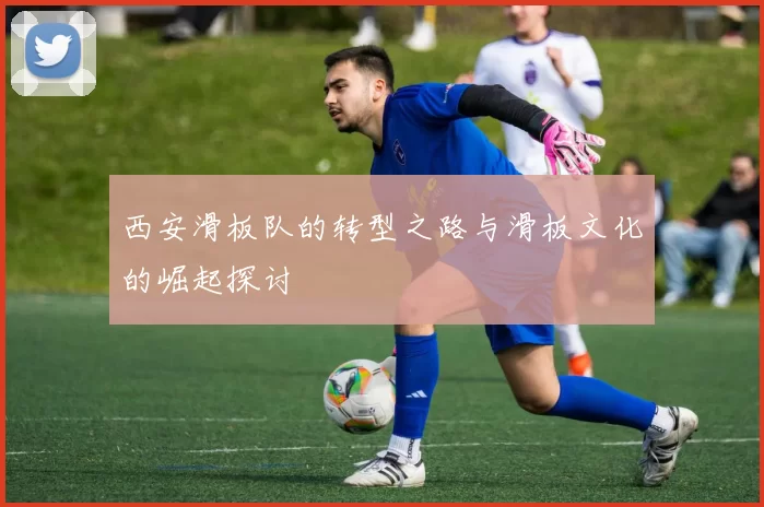 西安滑板队的转型之路与滑板文化的崛起探讨