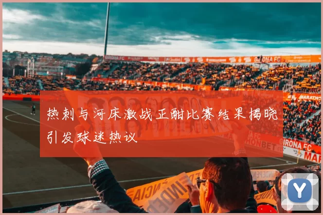 热刺与河床激战正酣比赛结果揭晓引发球迷热议