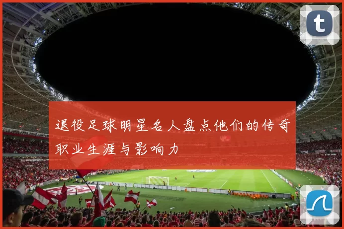 退役足球明星名人盘点他们的传奇职业生涯与影响力