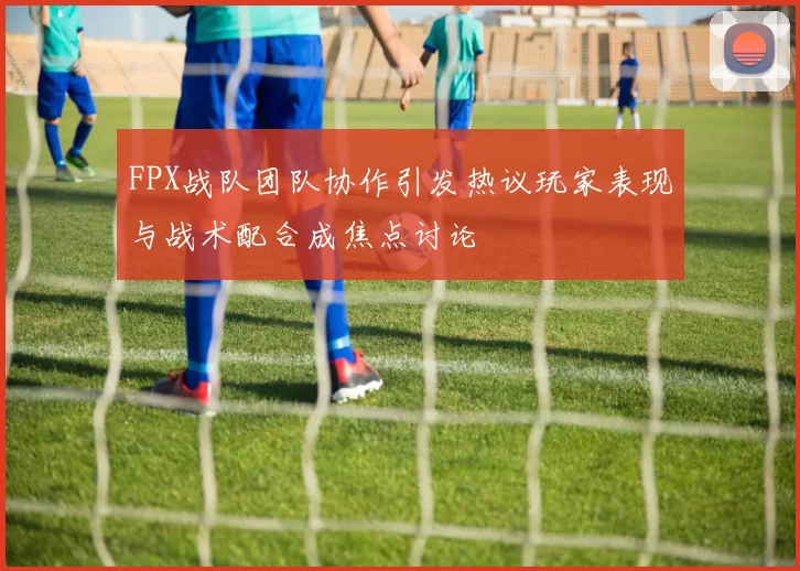 FPX战队团队协作引发热议玩家表现与战术配合成焦点讨论