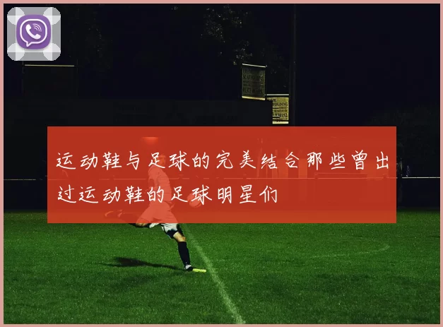 运动鞋与足球的完美结合那些曾出过运动鞋的足球明星们