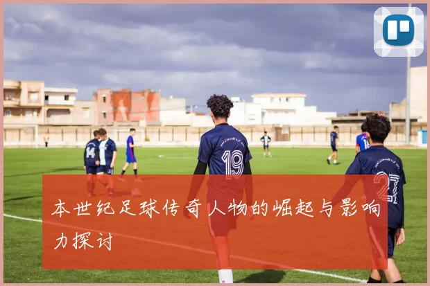 本世纪足球传奇人物的崛起与影响力探讨