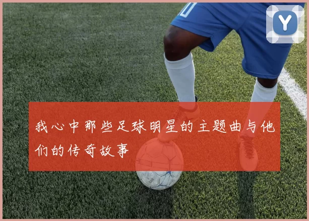 我心中那些足球明星的主题曲与他们的传奇故事