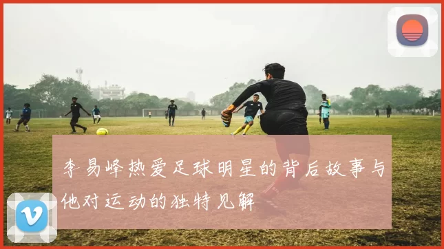 李易峰热爱足球明星的背后故事与他对运动的独特见解