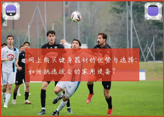 网上购买健身器材的优势与选择：如何挑选适合的家用设备？