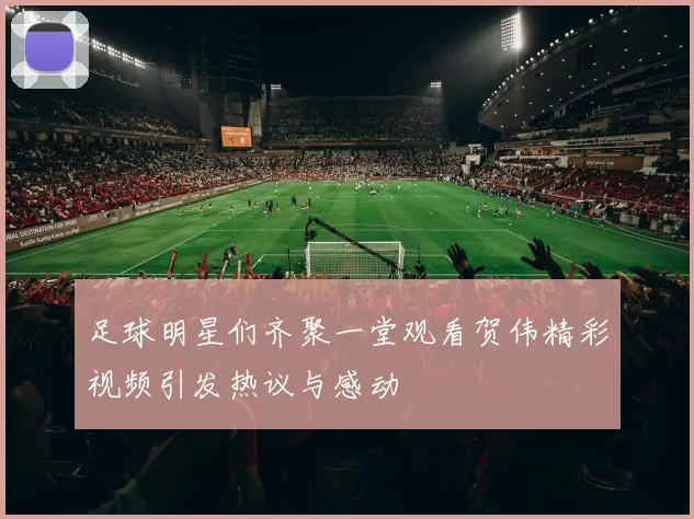 足球明星们齐聚一堂观看贺伟精彩视频引发热议与感动