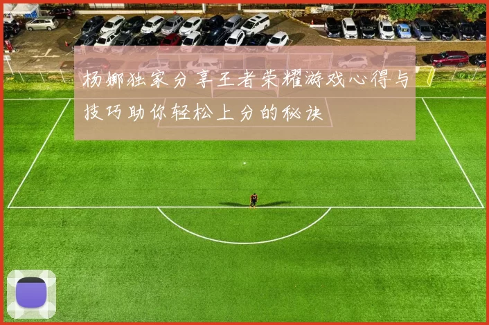 杨娜独家分享王者荣耀游戏心得与技巧助你轻松上分的秘诀