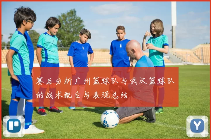 赛后分析广州篮球队与武汉篮球队的战术配合与表现总结