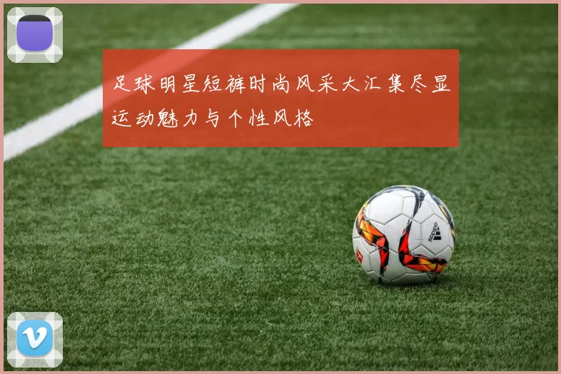 足球明星短裤时尚风采大汇集尽显运动魅力与个性风格