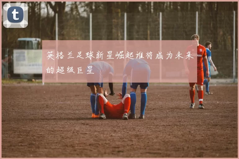 英格兰足球新星崛起谁将成为未来的超级巨星