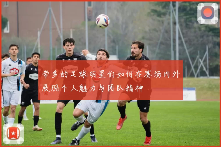 带多的足球明星们如何在赛场内外展现个人魅力与团队精神