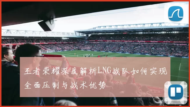 王者荣耀深度解析LNG战队如何实现全面压制与战术优势