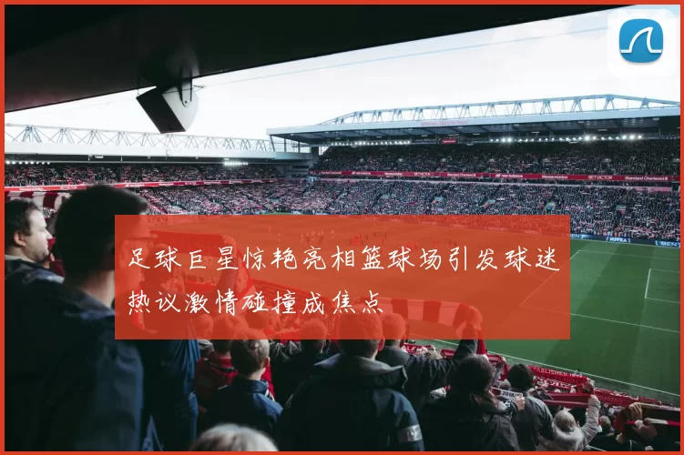 足球巨星惊艳亮相篮球场引发球迷热议激情碰撞成焦点