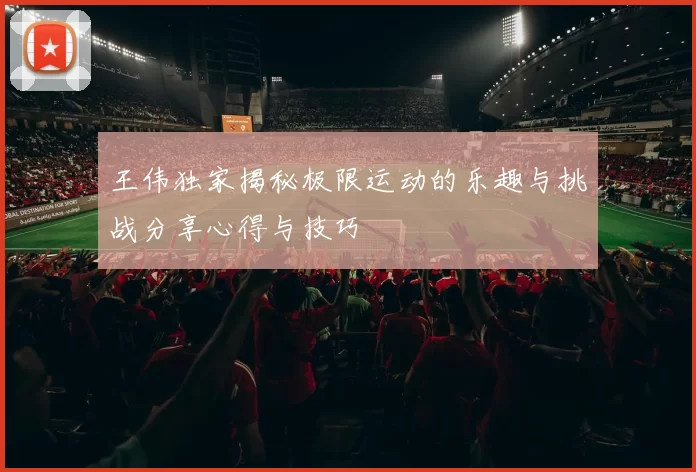 王伟独家揭秘极限运动的乐趣与挑战分享心得与技巧