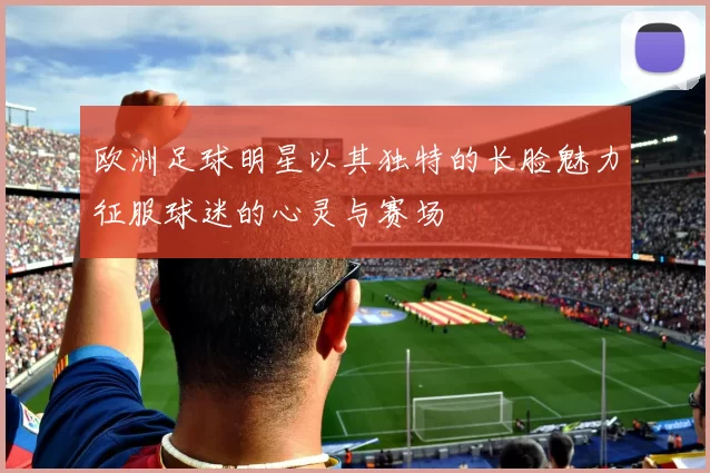 欧洲足球明星以其独特的长脸魅力征服球迷的心灵与赛场