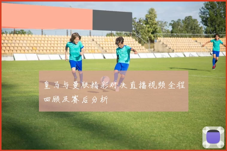 皇马与曼联精彩对决直播视频全程回顾及赛后分析