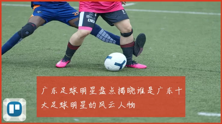 广东足球明星盘点揭晓谁是广东十大足球明星的风云人物
