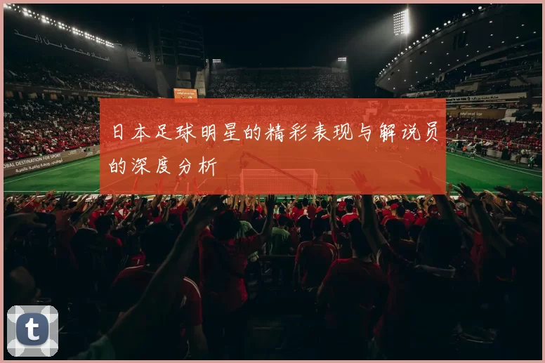 日本足球明星的精彩表现与解说员的深度分析