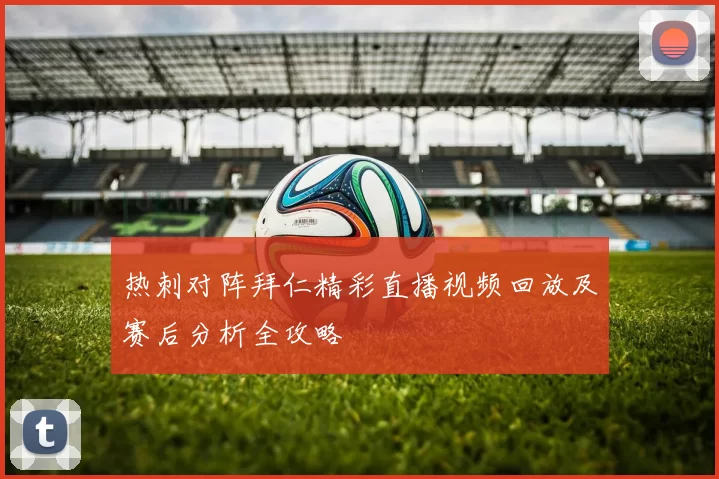 热刺对阵拜仁精彩直播视频回放及赛后分析全攻略