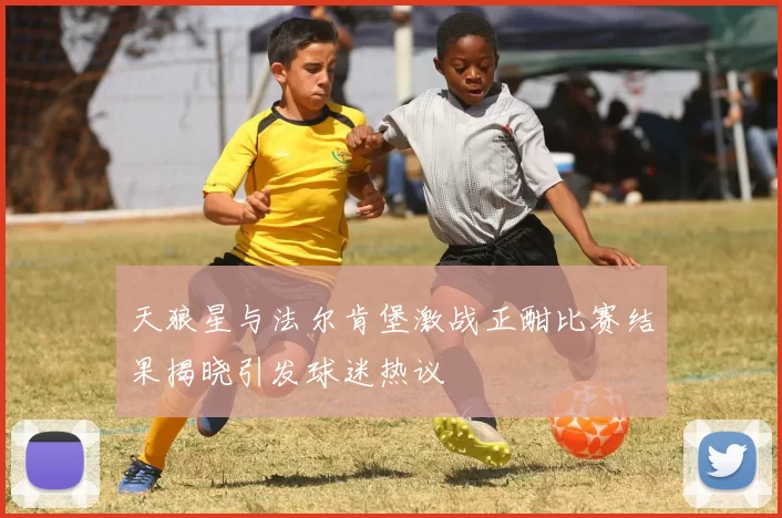 天狼星与法尔肯堡激战正酣比赛结果揭晓引发球迷热议