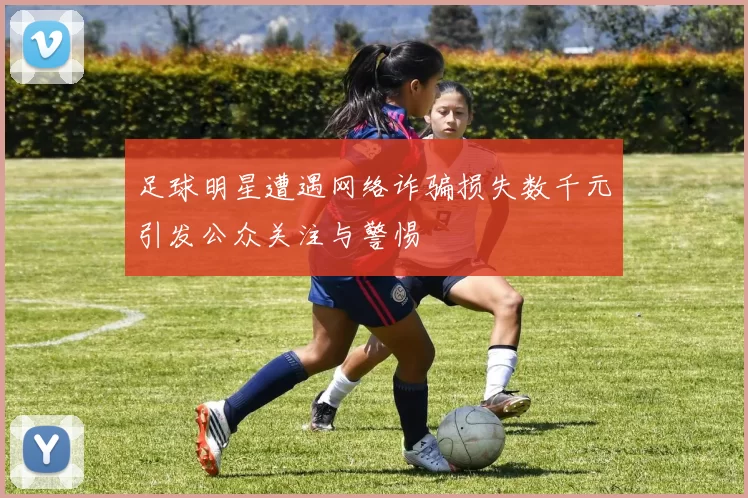 足球明星遭遇网络诈骗损失数千元引发公众关注与警惕