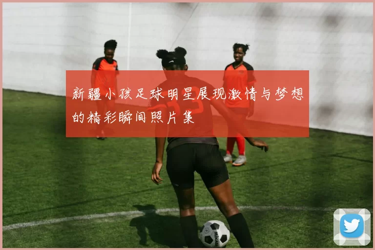 新疆小孩足球明星展现激情与梦想的精彩瞬间照片集