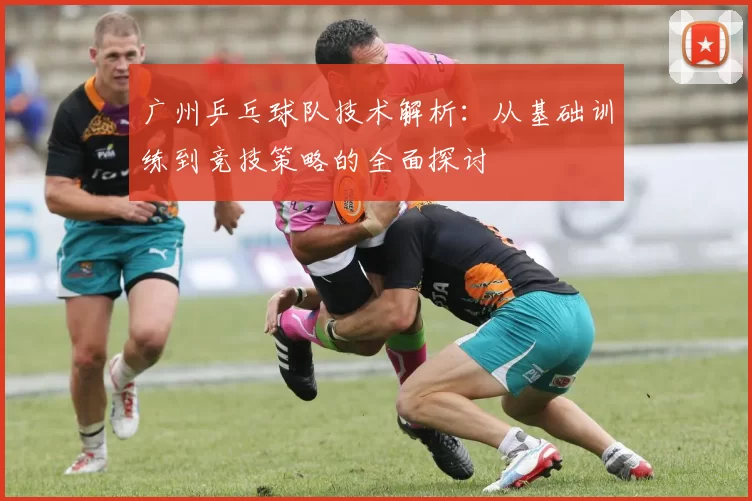 广州乒乓球队技术解析：从基础训练到竞技策略的全面探讨