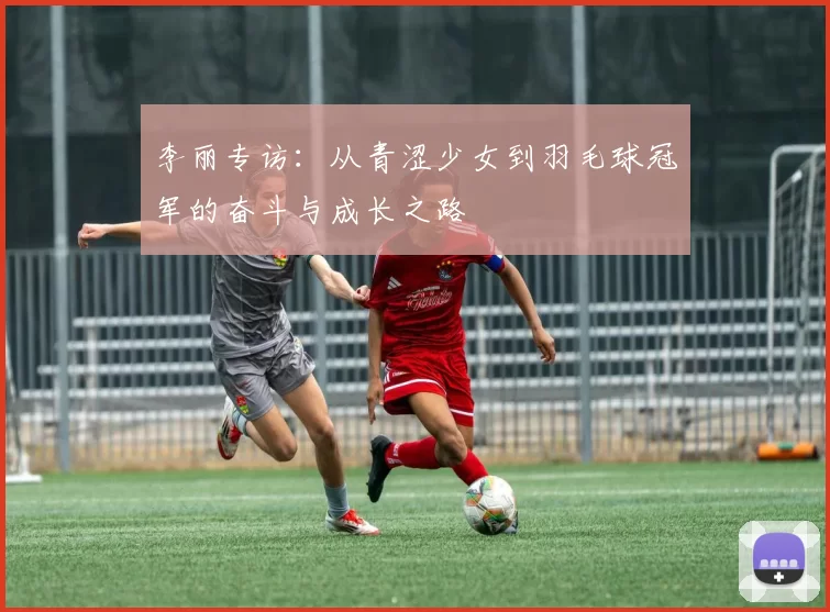 李丽专访：从青涩少女到羽毛球冠军的奋斗与成长之路
