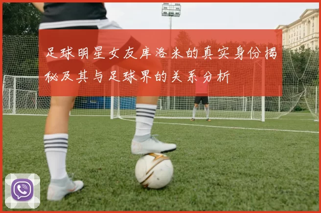 足球明星女友库洛米的真实身份揭秘及其与足球界的关系分析