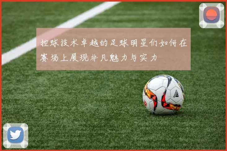 控球技术卓越的足球明星们如何在赛场上展现非凡魅力与实力