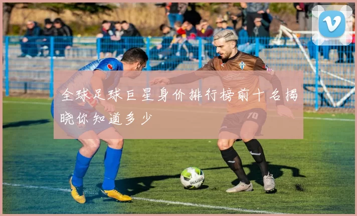 全球足球巨星身价排行榜前十名揭晓你知道多少