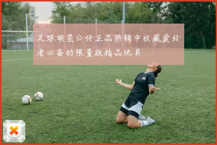 足球明星公仔正品热销中收藏爱好者必备的限量版精品玩具