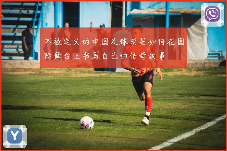 不被定义的中国足球明星如何在国际舞台上书写自己的传奇故事