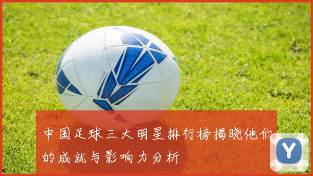 中国足球三大明星排行榜揭晓他们的成就与影响力分析