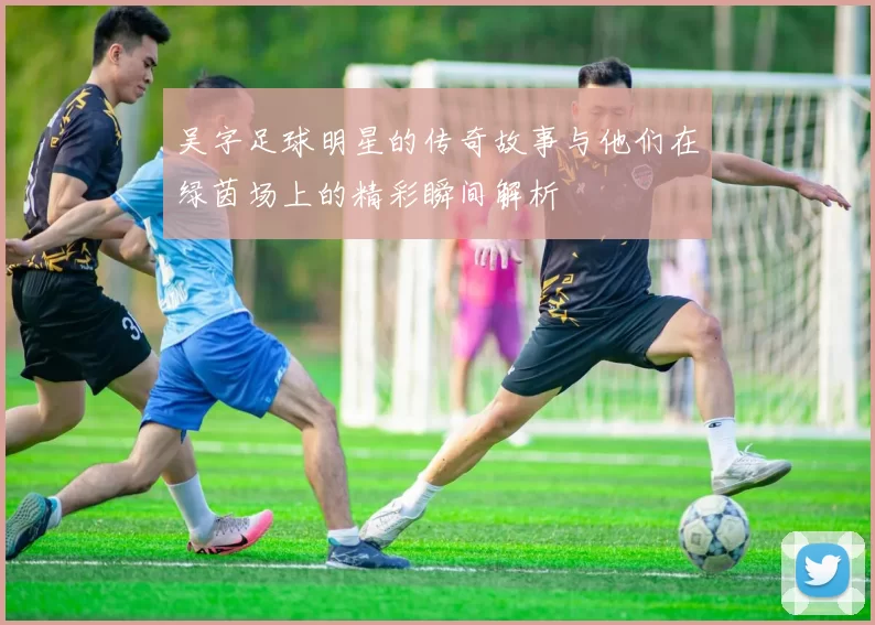 吴字足球明星的传奇故事与他们在绿茵场上的精彩瞬间解析