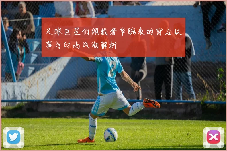 足球巨星们佩戴奢华腕表的背后故事与时尚风潮解析