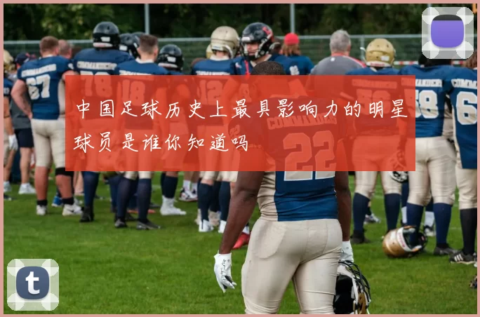 中国足球历史上最具影响力的明星球员是谁你知道吗