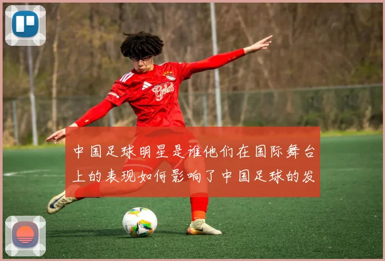 中国足球明星是谁他们在国际舞台上的表现如何影响了中国足球的发展