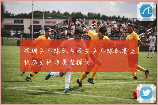 深圳乒乓球队与西安乒乓球队赛后状态分析与复盘探讨